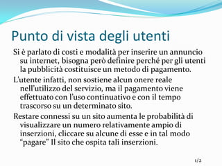 Punto di vista degli utenti
Si è parlato di costi e modalità per inserire un annuncio
  su internet, bisogna però definire perché per gli utenti
  la pubblicità costituisce un metodo di pagamento.
L’utente infatti, non sostiene alcun onere reale
  nell’utilizzo del servizio, ma il pagamento viene
  effettuato con l’uso continuativo e con il tempo
  trascorso su un determinato sito.
Restare connessi su un sito aumenta le probabilità di
  visualizzare un numero relativamente ampio di
  inserzioni, cliccare su alcune di esse e in tal modo
  “pagare” Il sito che ospita tali inserzioni.

                                                      1/2
 