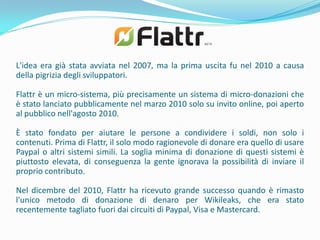 L'idea era già stata avviata nel 2007, ma la prima uscita fu nel 2010 a causa
della pigrizia degli sviluppatori.

Flattr è un micro-sistema, più precisamente un sistema di micro-donazioni che
è stato lanciato pubblicamente nel marzo 2010 solo su invito online, poi aperto
al pubblico nell'agosto 2010.

È stato fondato per aiutare le persone a condividere i soldi, non solo i
contenuti. Prima di Flattr, il solo modo ragionevole di donare era quello di usare
Paypal o altri sistemi simili. La soglia minima di donazione di questi sistemi è
piuttosto elevata, di conseguenza la gente ignorava la possibilità di inviare il
proprio contributo.

Nel dicembre del 2010, Flattr ha ricevuto grande successo quando è rimasto
l'unico metodo di donazione di denaro per Wikileaks, che era stato
recentemente tagliato fuori dai circuiti di Paypal, Visa e Mastercard.
 