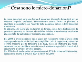 Cosa sono le micro-donazioni?

Le micro-donazioni sono una forma di donazioni di piccole dimensioni per un
massimo importo prefissato. Recentemente questa forma di pensiero è
diventato più popolare con l'avvento delle donazioni online e delle donazioni
tramite sms.
In aggiunta alle forme più tradizionali di donare, come dare direttamente da
persona a persona, sia internet che telefoni cellulari sono diventati una forma
più accettata dal pubblico per la raccolta di donazioni.

Dal 2000 le micro-donazioni sono usate per raccogliere fondi a favore della
campagna elettorale per la Presidenza degli Stati Uniti. È importante notare che
il limite massimo per la donazione è di 200$, ma se si effettuano più micro-
donazioni per un candidato, non si è un micro-donatore perché le donazioni si
accumulano a nome di un'unica persona.
Nel 2000 le micro-donazioni rappresentavano il 25% del totale delle donazioni.
Questa cifra è salita al 34% nel 2004 e 38,8% nel 2008.
 