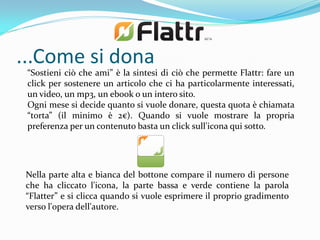...Come si dona
 “Sostieni ciò che ami” è la sintesi di ciò che permette Flattr: fare un
 click per sostenere un articolo che ci ha particolarmente interessati,
 un video, un mp3, un ebook o un intero sito.
 Ogni mese si decide quanto si vuole donare, questa quota è chiamata
 “torta” (il minimo è 2€). Quando si vuole mostrare la propria
 preferenza per un contenuto basta un click sull'icona qui sotto.




 Nella parte alta e bianca del bottone compare il numero di persone
 che ha cliccato l'icona, la parte bassa e verde contiene la parola
 “Flatter” e si clicca quando si vuole esprimere il proprio gradimento
 verso l'opera dell'autore.
 