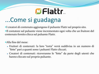 ...Come si guadagna
I creatori di contenuto aggiungono il pulsante Flattr sul proprio sito.
Il contatore sul pulsante viene incrementato ogni volta che un fruitore del
contenuto fornito clicca sul pulsante Flattr.

Alla fine del mese:
    Fruitori di contenuti: la loro “torta” verrà suddivisa in un numero di
     “fette” pari a quanti sono i pulsanti Flattr cliccati.
    Creatori di contenuti: riceveranno le “fette” da parte degli utenti che
     hanno cliccato sul proprio pulsante.
 