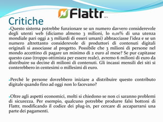Critichepotrebbe funzionare se un numero davvero considerevole
Questo sistema


degli utenti web (diciamo almeno 3 milioni, lo 0,01% di una utenza
mondiale pari oggi a 3 miliardi di esseri umani) abbracciasse l'idea e se un
numero altrettanto considerevole di produttori di contenuti digitali
originali si associasse al progetto. Possibile che 3 milioni di persone nel
mondo accettino di pagare un minimo di 2 euro al mese? Se pur capitasse
questo caso (troppo ottimista per essere reale), avremo 6 milioni di euro da
distribuire su decine di milioni di contenuti. Gli incassi mensili dei siti si
conterebbero in centesimi o millesimi di euro.

Perché le persone dovrebbero iniziare a distribuire questo contributo
digitale quando fino ad oggi non lo facevano?

Oltre agli aspetti economici, molti si chiedono se non ci saranno problemi
di sicurezza. Per esempio, qualcuno potrebbe produrre falsi bottoni di
Flattr, modificando il codice dei plug-in, per cercare di accaparrarsi una
parte dei pagamenti.
 