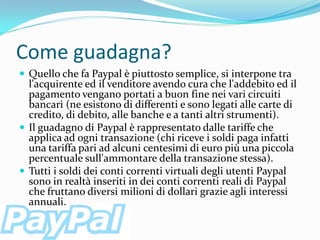 Come guadagna?
 Quello che fa Paypal è piuttosto semplice, si interpone tra
  l'acquirente ed il venditore avendo cura che l'addebito ed il
  pagamento vengano portati a buon fine nei vari circuiti
  bancari (ne esistono di differenti e sono legati alle carte di
  credito, di debito, alle banche e a tanti altri strumenti).
 Il guadagno di Paypal è rappresentato dalle tariffe che
  applica ad ogni transazione (chi riceve i soldi paga infatti
  una tariffa pari ad alcuni centesimi di euro più una piccola
  percentuale sull'ammontare della transazione stessa).
 Tutti i soldi dei conti correnti virtuali degli utenti Paypal
  sono in realtà inseriti in dei conti correnti reali di Paypal
  che fruttano diversi milioni di dollari grazie agli interessi
  annuali.
 