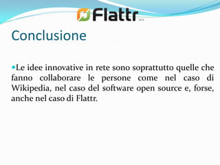 Conclusione
Le idee innovative in rete sono soprattutto quelle che
fanno collaborare le persone come nel caso di
Wikipedia, nel caso del software open source e, forse,
anche nel caso di Flattr.
 