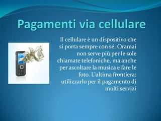 Il cellulare è un dispositivo che
 si porta sempre con sé. Oramai
         non serve più per le sole
chiamate telefoniche, ma anche
 per ascoltare la musica e fare le
          foto. L’ultima frontiera:
  utilizzarlo per il pagamento di
                      molti servizi
 