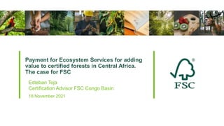 Payment for Ecosystem Services for adding
value to certified forests in Central Africa.
The case for FSC
18 November 2021
Esteban Toja
Certification Advisor FSC Congo Basin
 