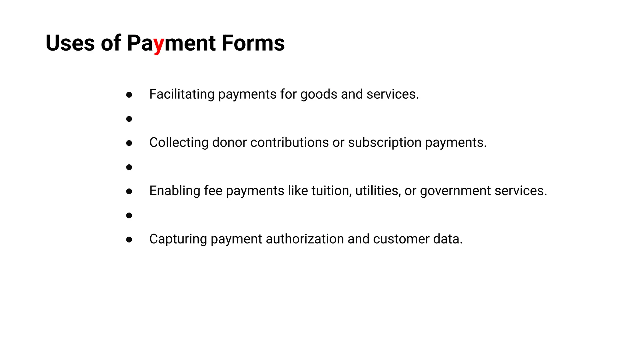 ● Facilitating payments for goods and services.
●
● Collecting donor contributions or subscription payments.
●
● Enabling fee payments like tuition, utilities, or government services.
●
● Capturing payment authorization and customer data.
Uses of Payment Forms
 