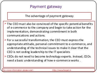 Payment gateway 
The advantage of payment gateway 
 The CEO must also be convinced of the specific potential benefits 
of e-commerce to the company and begin to take action for the 
implementation, demonstrating commitment in both 
communications and actions. 
 For a successful transformation, the CEO must express the 
appropriate attitude, personal commitment to e-commerce, and 
understanding of the technical issues to make it clear that the 
CEO is not ceding leadership to the IT specialists 
 CEOs do not need to become technology experts. Instead, CEOs 
need a basic understanding of how e-commerce works . 
for more information please visit : http://www.feepal.in 
