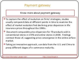 Payment gateway 
Know more about payment gateway 
To capture the effect of evolution on firms' strategies, studies 
usually compared data at different points in time to examine the 
effect of market evolution find declining price dispersion in life 
insurance prices throughout the 1990s. 
 Document comparable price dispersion for 70 products sold in 
conventional stores in 1976 and online stores in 2000. Findings 
contrast those of, suggesting price convergence in the online airfare 
market. 
Taking an innovative approach, use data from the U.S. and China to 
proxy different stages of e-commerce maturity. 
for more information please visit : http://www.feepal.in 
