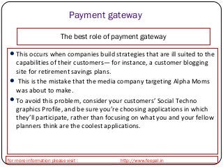 Payment gateway 
The best role of payment gateway 
This occurs when companies build strategies that are ill suited to the 
capabilities of their customers— for instance, a customer blogging 
site for retirement savings plans. 
 This is the mistake that the media company targeting Alpha Moms 
was about to make. 
To avoid this problem, consider your customers’ Social Techno 
graphics Profile, and be sure you’re choosing applications in which 
they’ll participate, rather than focusing on what you and your fellow 
planners think are the coolest applications. 
for more information please visit : http://www.feepal.in 
