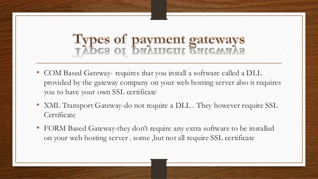 • COM Based Gateway- requires that you install a software called a DLL
provided by the gateway company on your web hosting server also it requires
you to have your own SSL certificate
• XML Transport Gateway-do not require a DLL . They however require SSL
Certificate
• FORM Based Gateway-they don’t require any extra software to be installed
on your web hosting server . some ,but not all require SSL certificate
 
