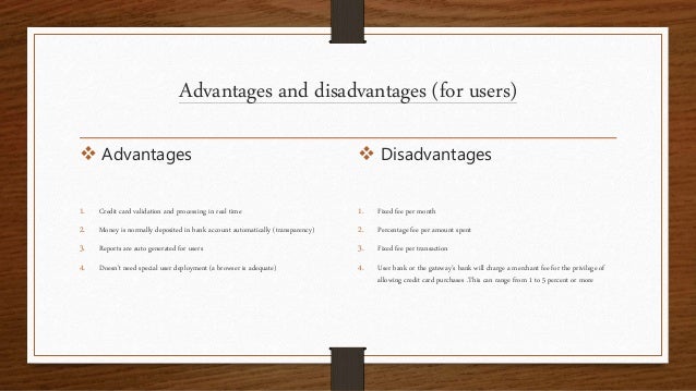 Advantages and disadvantages (for users)
 Advantages
1. Credit card validation and processing in real time
2. Money is normally deposited in bank account automatically (transparency)
3. Reports are auto generated for users
4. Doesn’t need special user deployment (a browser is adequate)
 Disadvantages
1. Fixed fee per month
2. Percentage fee per amount spent
3. Fixed fee per transaction
4. User bank or the gateway’s bank will charge a merchant fee for the privilege of
allowing credit card purchases .This can range from 1 to 5 percent or more
 