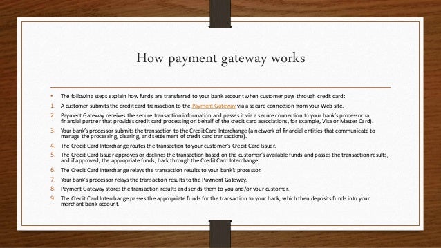 How payment gateway works
• The following steps explain how funds are transferred to your bank account when customer pays through credit card:
1. A customer submits the credit card transaction to the Payment Gateway via a secure connection from your Web site.
2. Payment Gateway receives the secure transaction information and passes it via a secure connection to your bank’s processor (a
financial partner that provides credit card processing on behalf of the credit card associations, for example, Visa or Master Card).
3. Your bank’s processor submits the transaction to the Credit Card Interchange (a network of financial entities that communicate to
manage the processing, clearing, and settlement of credit card transactions).
4. The Credit Card Interchange routes the transaction to your customer’s Credit Card Issuer.
5. The Credit Card Issuer approves or declines the transaction based on the customer’s available funds and passes the transaction results,
and if approved, the appropriate funds, back through the Credit Card Interchange.
6. The Credit Card Interchange relays the transaction results to your bank’s processor.
7. Your bank’s processor relays the transaction results to the Payment Gateway.
8. Payment Gateway stores the transaction results and sends them to you and/or your customer.
9. The Credit Card Interchange passes the appropriate funds for the transaction to your bank, which then deposits funds into your
merchant bank account.
 