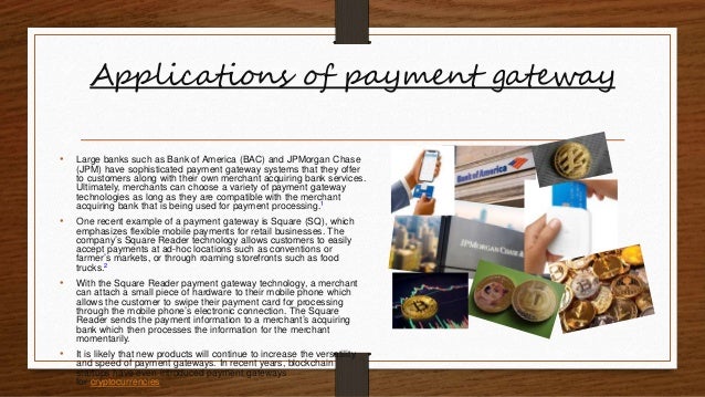 Applications of payment gateway
• Large banks such as Bank of America (BAC) and JPMorgan Chase
(JPM) have sophisticated payment gateway systems that they offer
to customers along with their own merchant acquiring bank services.
Ultimately, merchants can choose a variety of payment gateway
technologies as long as they are compatible with the merchant
acquiring bank that is being used for payment processing.1
• One recent example of a payment gateway is Square (SQ), which
emphasizes flexible mobile payments for retail businesses. The
company’s Square Reader technology allows customers to easily
accept payments at ad-hoc locations such as conventions or
farmer’s markets, or through roaming storefronts such as food
trucks.2
• With the Square Reader payment gateway technology, a merchant
can attach a small piece of hardware to their mobile phone which
allows the customer to swipe their payment card for processing
through the mobile phone’s electronic connection. The Square
Reader sends the payment information to a merchant’s acquiring
bank which then processes the information for the merchant
momentarily.
• It is likely that new products will continue to increase the versatility
and speed of payment gateways. In recent years, blockchain
startups have even introduced payment gateways
for cryptocurrencies.
 