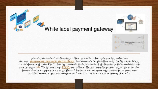 White label payment gateway
some payment gateways offer white label services, which
allow payment service providers, e-commerce platforms, ISOs, resellers,
or acquiring banks to fully brand the payment gateway’s technology as
their own.[4] This means PSPs or other third parties can own the end-
to-end user experience without bringing payments operations—and
additional risk management and compliance responsibility
 