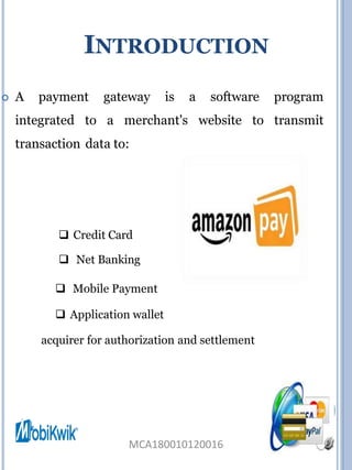INTRODUCTION
 A payment gateway is a software program
integrated to a merchant's website to transmit
transaction data to:
 Credit Card
 Net Banking
 Mobile Payment
 Application wallet
acquirer for authorization and settlement
MCA180010120016
 