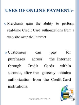  Merchants gain the ability to perform
real-time Credit Card authorizations from a
web site over the Internet.
 Customers can pay for
purchases across the Internet
through Credit Cards within
seconds, after the gateway obtains
authorization from the Credit Card
institutions.
USES OF ONLINE PAYMENT:-
MCA180010120016
 