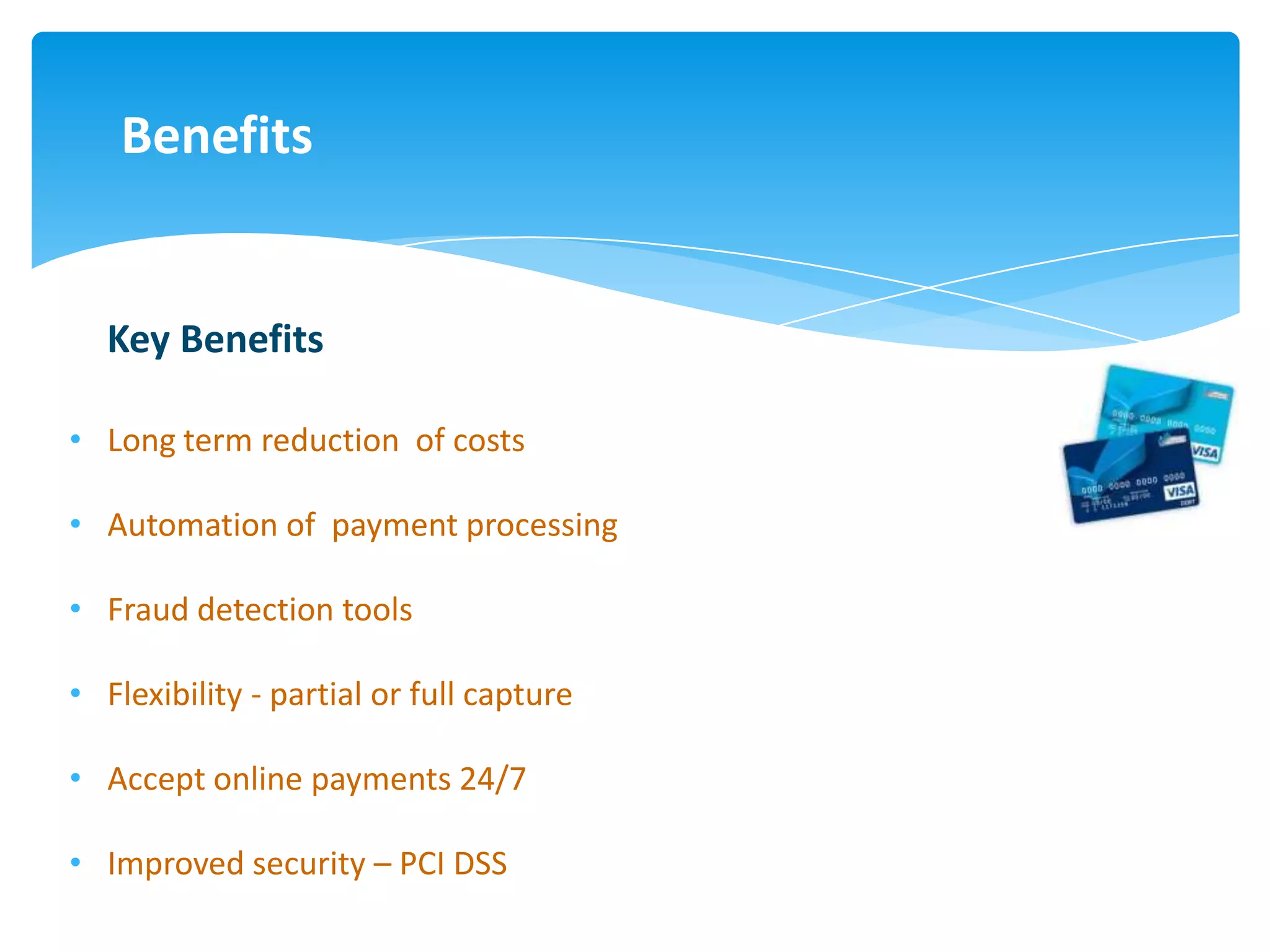 Benefits


  Key Benefits

• Long term reduction of costs

• Automation of payment processing

• Fraud detection tools

• Flexibility - partial or full capture

• Accept online payments 24/7

• Improved security – PCI DSS
 