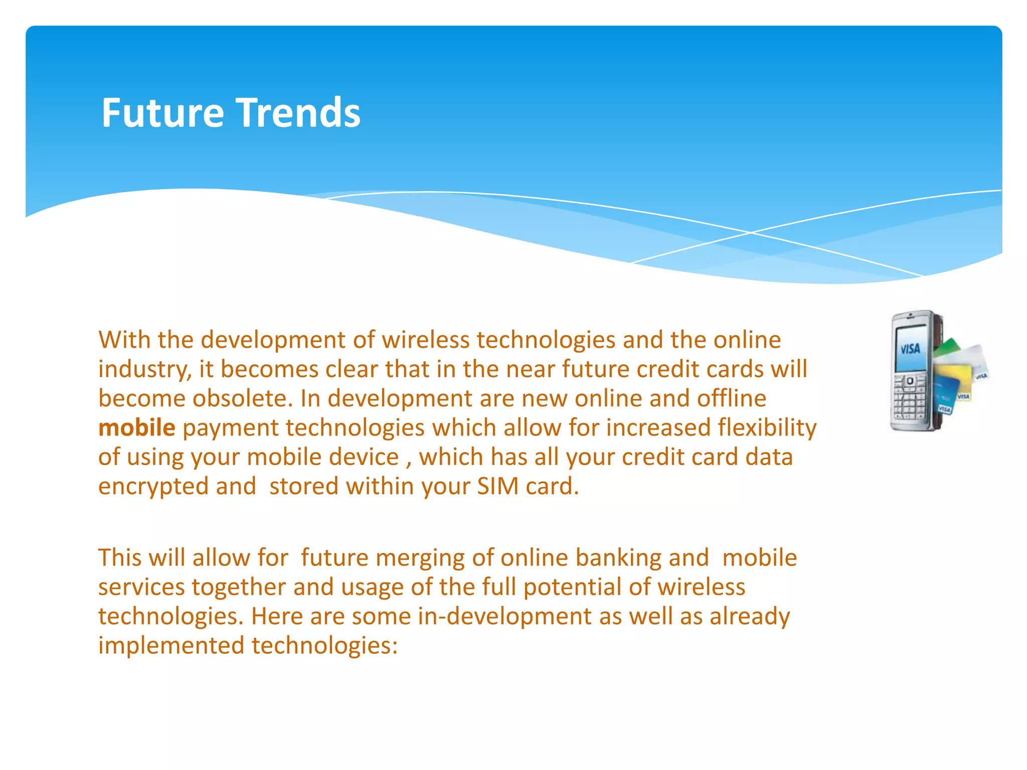 Future Trends



With the development of wireless technologies and the online
industry, it becomes clear that in the near future credit cards will
become obsolete. In development are new online and offline
mobile payment technologies which allow for increased flexibility
of using your mobile device , which has all your credit card data
encrypted and stored within your SIM card.

This will allow for future merging of online banking and mobile
services together and usage of the full potential of wireless
technologies. Here are some in-development as well as already
implemented technologies:
 