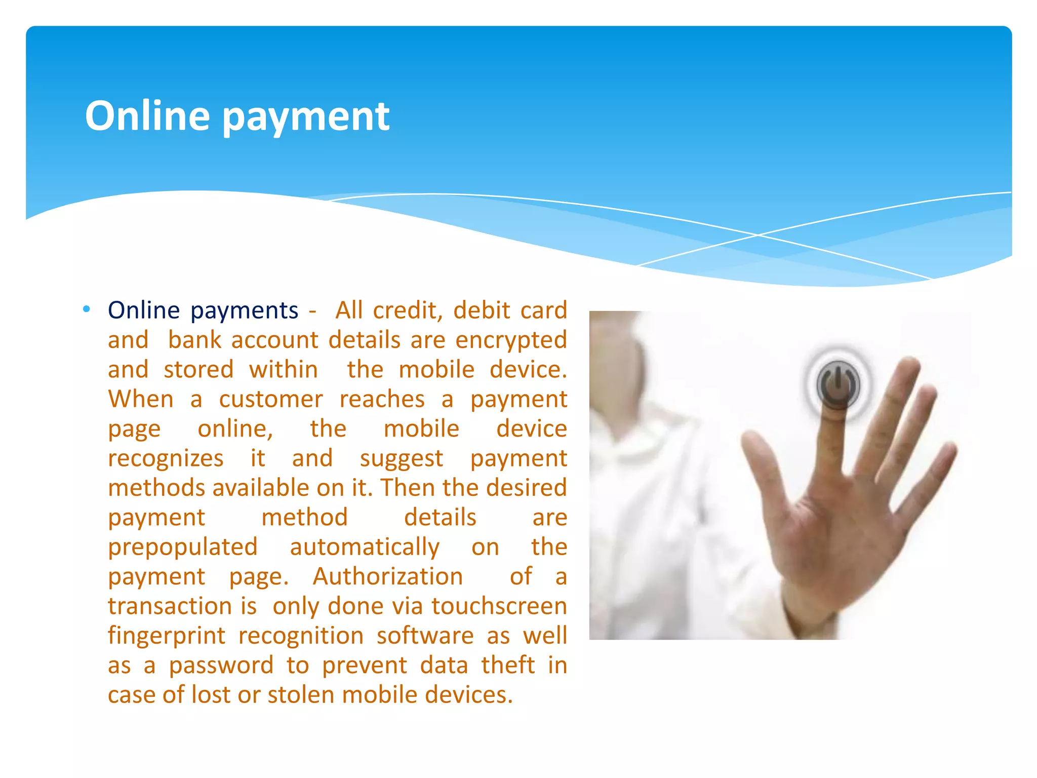 Online payment



• Online payments - All credit, debit card
  and bank account details are encrypted
  and stored within the mobile device.
  When a customer reaches a payment
  page online, the mobile device
  recognizes it and suggest payment
  methods available on it. Then the desired
  payment        method       details    are
  prepopulated automatically on the
  payment page. Authorization          of a
  transaction is only done via touchscreen
  fingerprint recognition software as well
  as a password to prevent data theft in
  case of lost or stolen mobile devices.
 