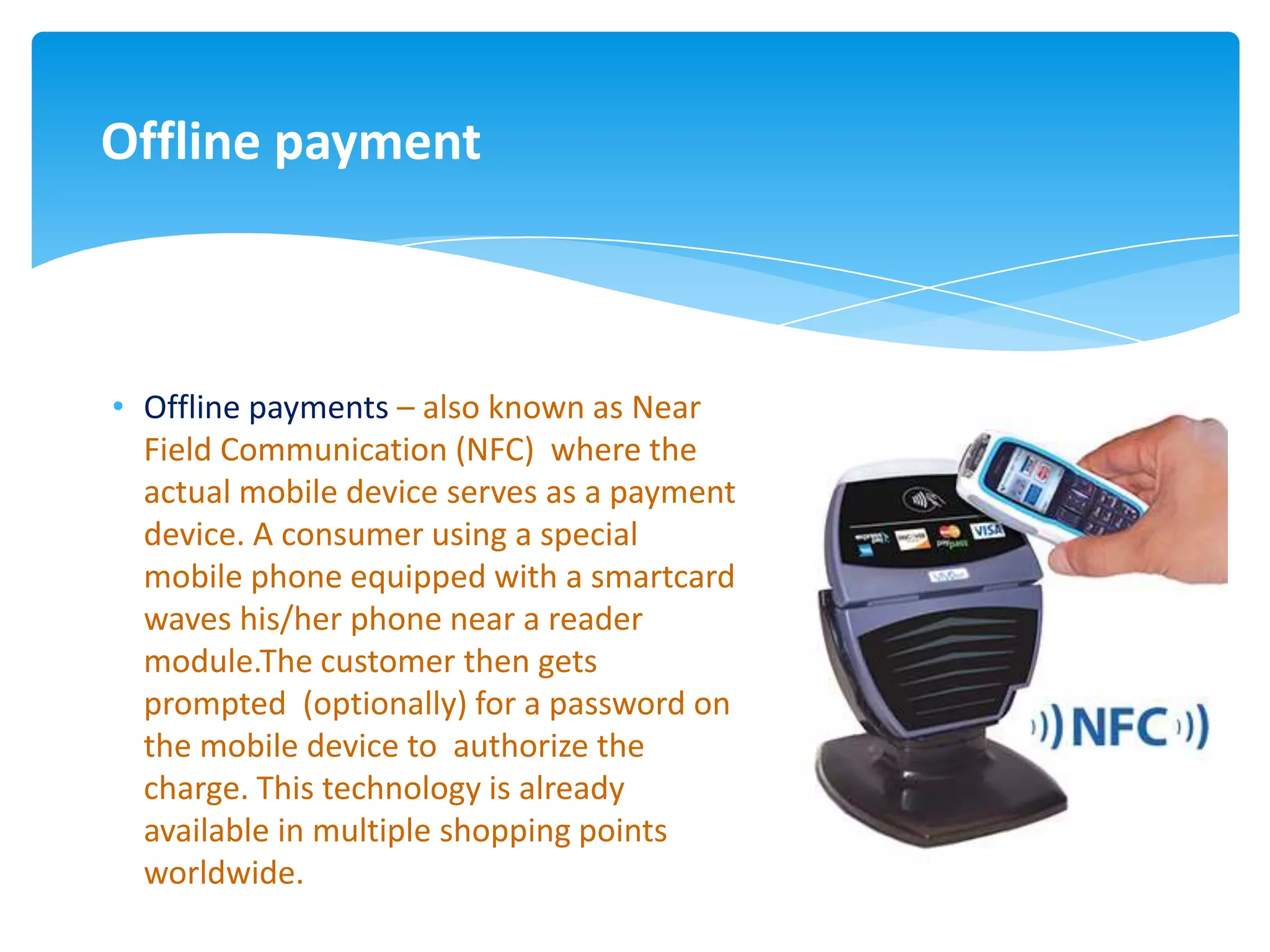 Offline payment



• Offline payments – also known as Near
  Field Communication (NFC) where the
  actual mobile device serves as a payment
  device. A consumer using a special
  mobile phone equipped with a smartcard
  waves his/her phone near a reader
  module.The customer then gets
  prompted (optionally) for a password on
  the mobile device to authorize the
  charge. This technology is already
  available in multiple shopping points
  worldwide.
 