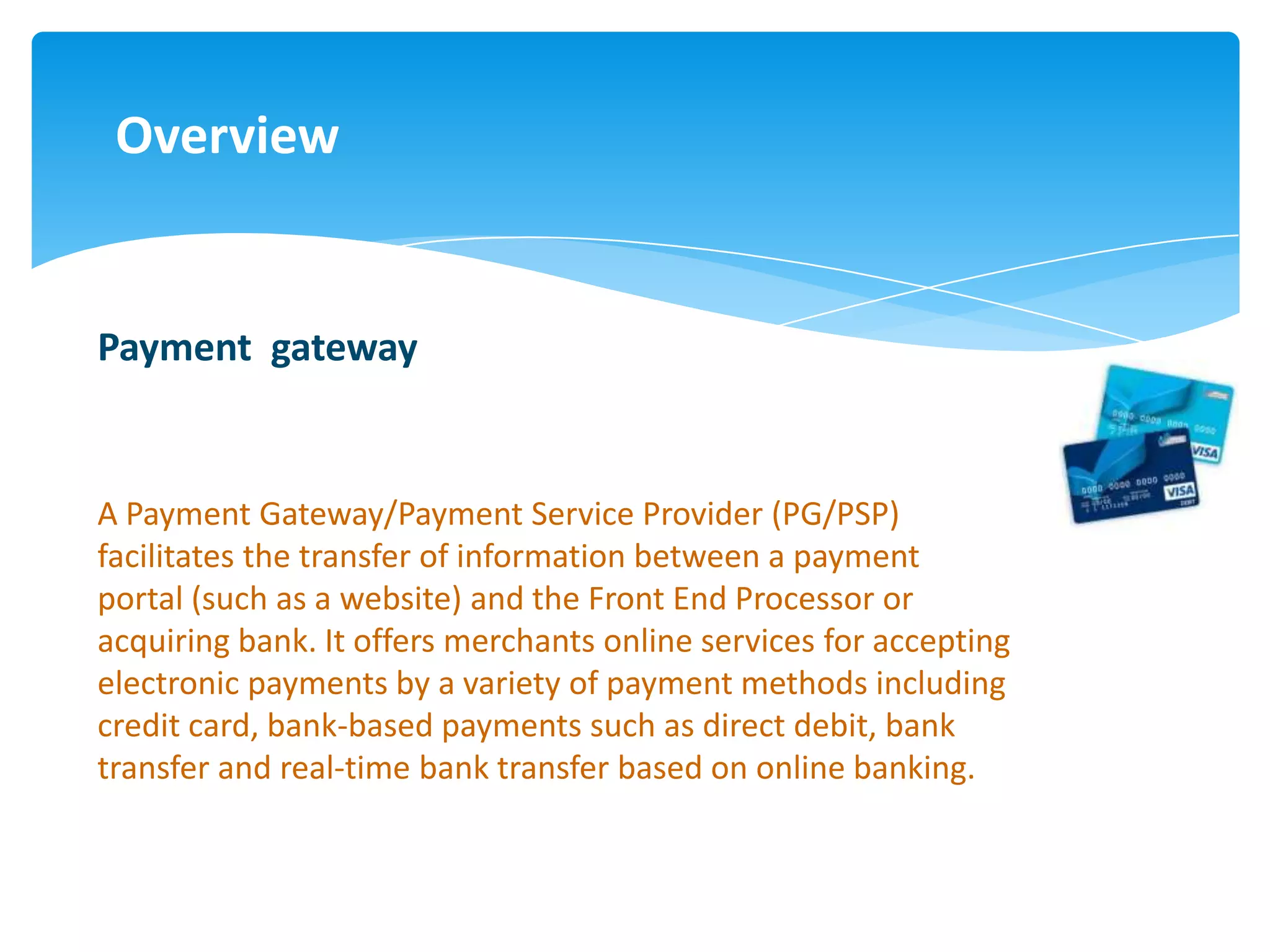 Overview


Payment gateway


A Payment Gateway/Payment Service Provider (PG/PSP)
facilitates the transfer of information between a payment
portal (such as a website) and the Front End Processor or
acquiring bank. It offers merchants online services for accepting
electronic payments by a variety of payment methods including
credit card, bank-based payments such as direct debit, bank
transfer and real-time bank transfer based on online banking.
 