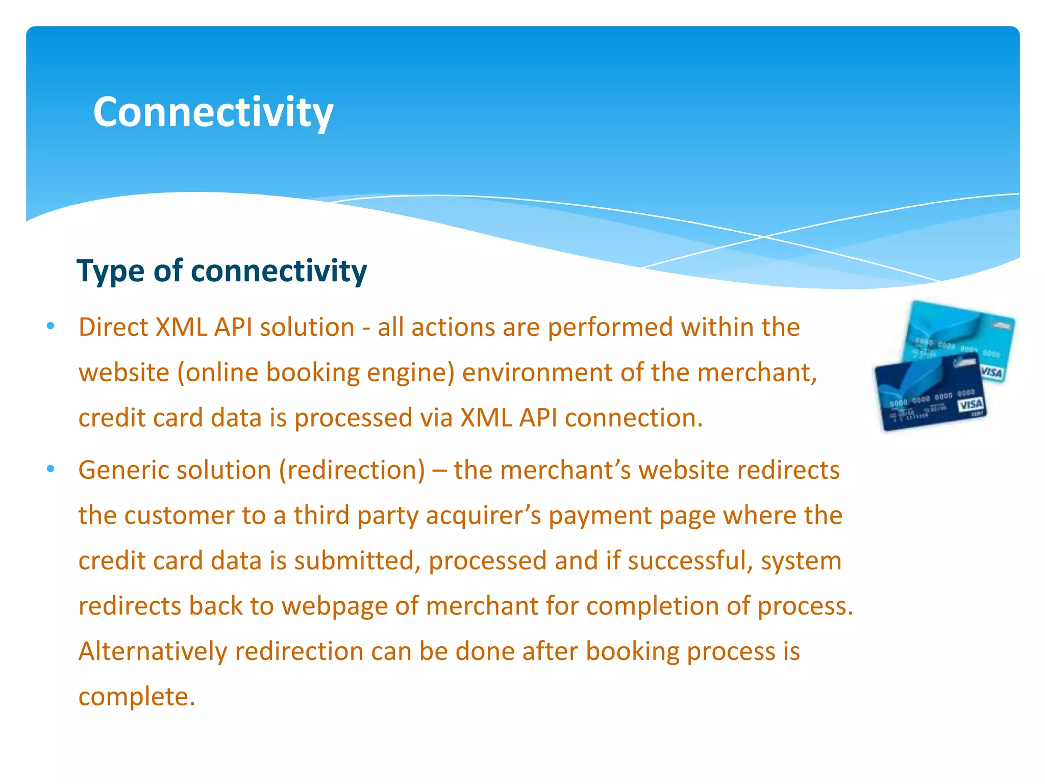 Connectivity


  Type of connectivity
• Direct XML API solution - all actions are performed within the
  website (online booking engine) environment of the merchant,
  credit card data is processed via XML API connection.
• Generic solution (redirection) – the merchant’s website redirects
  the customer to a third party acquirer’s payment page where the
  credit card data is submitted, processed and if successful, system
  redirects back to webpage of merchant for completion of process.
  Alternatively redirection can be done after booking process is
  complete.
 