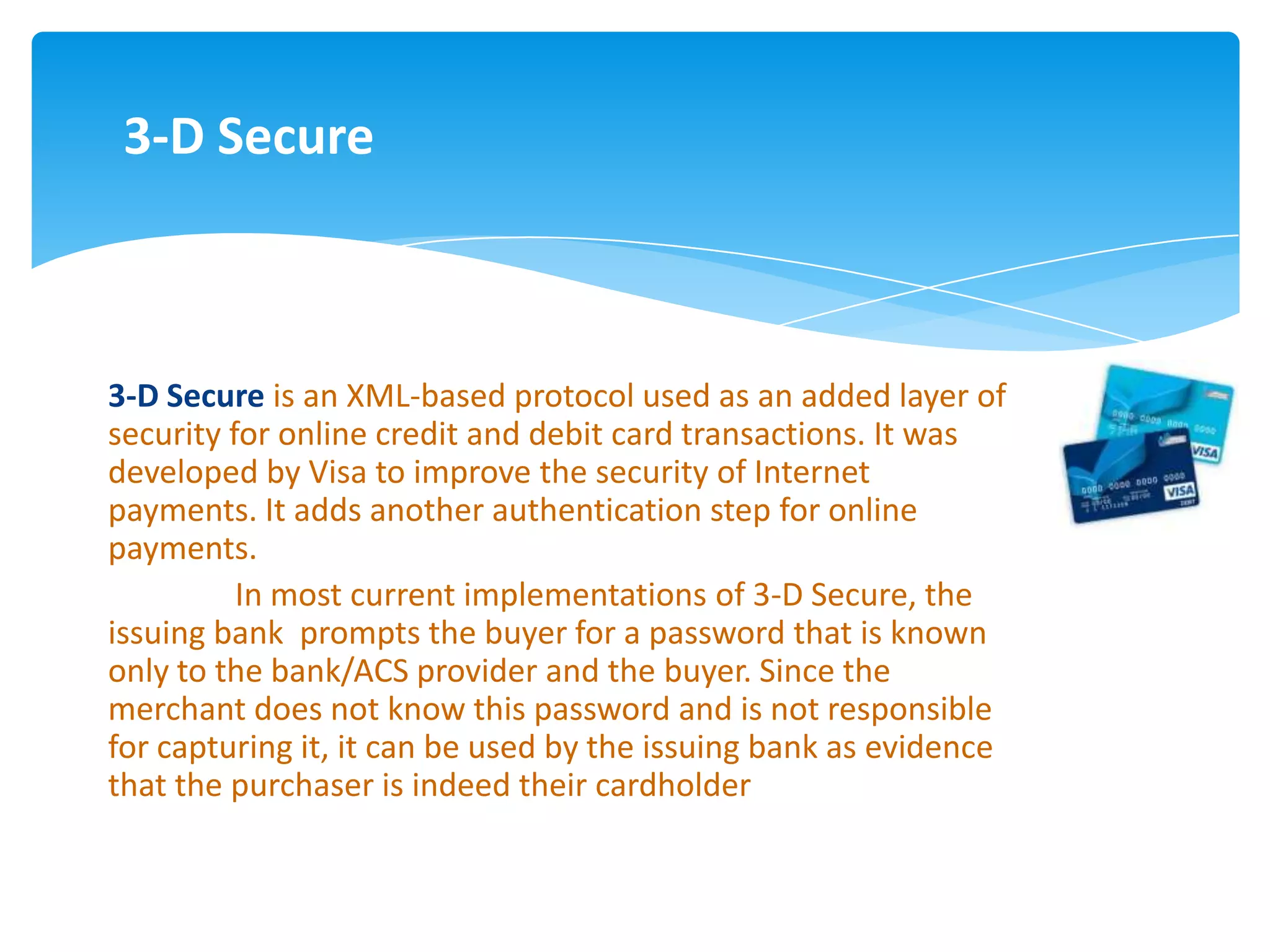 3-D Secure



3-D Secure is an XML-based protocol used as an added layer of
security for online credit and debit card transactions. It was
developed by Visa to improve the security of Internet
payments. It adds another authentication step for online
payments.
          In most current implementations of 3-D Secure, the
issuing bank prompts the buyer for a password that is known
only to the bank/ACS provider and the buyer. Since the
merchant does not know this password and is not responsible
for capturing it, it can be used by the issuing bank as evidence
that the purchaser is indeed their cardholder
 