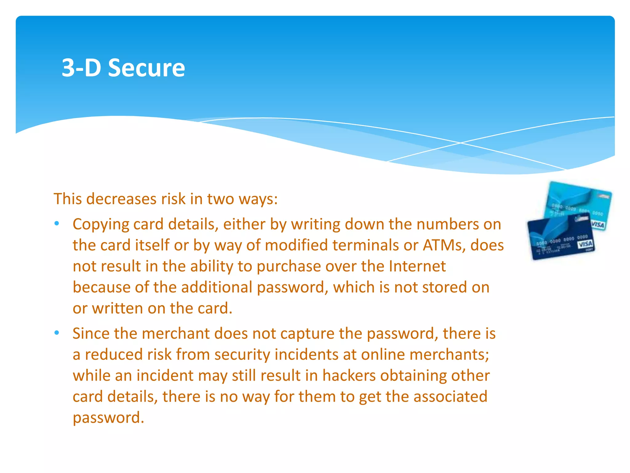 3-D Secure



This decreases risk in two ways:
• Copying card details, either by writing down the numbers on
  the card itself or by way of modified terminals or ATMs, does
  not result in the ability to purchase over the Internet
  because of the additional password, which is not stored on
  or written on the card.
• Since the merchant does not capture the password, there is
  a reduced risk from security incidents at online merchants;
  while an incident may still result in hackers obtaining other
  card details, there is no way for them to get the associated
  password.
 