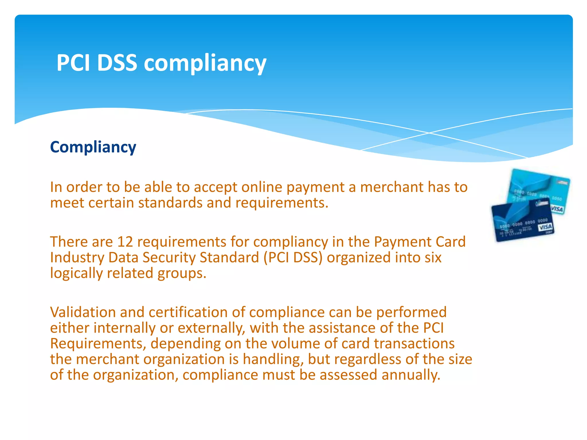 PCI DSS compliancy


Compliancy

In order to be able to accept online payment a merchant has to
meet certain standards and requirements.

There are 12 requirements for compliancy in the Payment Card
Industry Data Security Standard (PCI DSS) organized into six
logically related groups.

Validation and certification of compliance can be performed
either internally or externally, with the assistance of the PCI
Requirements, depending on the volume of card transactions
the merchant organization is handling, but regardless of the size
of the organization, compliance must be assessed annually.
 