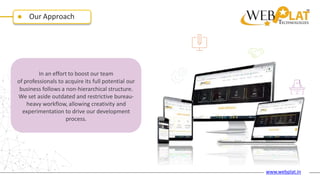 Our Approach
In an effort to boost our team
of professionals to acquire its full potential our
business follows a non-hierarchical structure.
We set aside outdated and restrictive bureau-
heavy workflow, allowing creativity and
experimentation to drive our development
process.
www.webplat.in
 