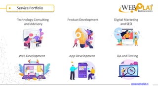 Service Portfolio
Technology Consulting
and Advisory
Product Development Digital Marketing
and SEO
App Development
Web Development QA and Testing
www.webplat.in
 