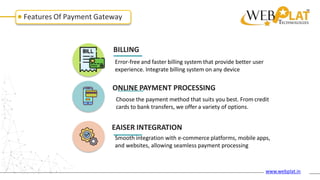Features Of Payment Gateway
BILLING
Error-free and faster billing system that provide better user
experience. Integrate billing system on any device
ONLINE PAYMENT PROCESSING
Choose the payment method that suits you best. From credit
cards to bank transfers, we offer a variety of options.
EAISER INTEGRATION
Smooth integration with e-commerce platforms, mobile apps,
and websites, allowing seamless payment processing
www.webplat.in
 