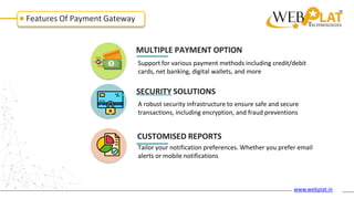 Features Of Payment Gateway
MULTIPLE PAYMENT OPTION
Support for various payment methods including credit/debit
cards, net banking, digital wallets, and more
SECURITY SOLUTIONS
A robust security infrastructure to ensure safe and secure
transactions, including encryption, and fraud preventions
CUSTOMISED REPORTS
Tailor your notification preferences. Whether you prefer email
alerts or mobile notifications
www.webplat.in
 
