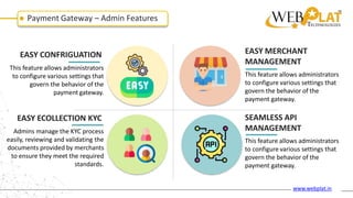 Payment Gateway – Admin Features
EASY CONFRIGUATION
This feature allows administrators
to configure various settings that
govern the behavior of the
payment gateway.
EASY ECOLLECTION KYC
Admins manage the KYC process
easily, reviewing and validating the
documents provided by merchants
to ensure they meet the required
standards.
EASY MERCHANT
MANAGEMENT
This feature allows administrators
to configure various settings that
govern the behavior of the
payment gateway.
SEAMLESS API
MANAGEMENT
This feature allows administrators
to configure various settings that
govern the behavior of the
payment gateway.
www.webplat.in
 