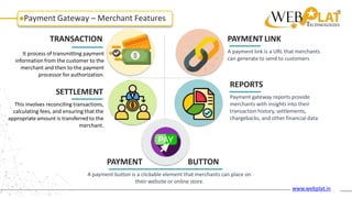 Payment Gateway – Merchant Features
TRANSACTION
It process of transmitting payment
information from the customer to the
merchant and then to the payment
processor for authorization.
SETTLEMENT
PAYMENT LINK
A payment link is a URL that merchants
can generate to send to customers
REPORTS
Payment gateway reports provide
merchants with insights into their
transaction history, settlements,
chargebacks, and other financial data
This involves reconciling transactions,
calculating fees, and ensuring that the
appropriate amount is transferred to the
merchant.
PAYMENT BUTTON
A payment button is a clickable element that merchants can place on
their website or online store.
www.webplat.in
 
