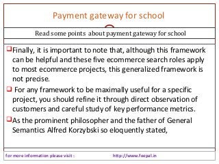 Payment gateway for school 
Read some points about payment gateway for school 
Finally, it is important to note that, although this framework 
can be helpful and these five ecommerce search roles apply 
to most ecommerce projects, this generalized framework is 
not precise. 
 For any framework to be maximally useful for a specific 
project, you should refine it through direct observation of 
customers and careful study of key performance metrics. 
As the prominent philosopher and the father of General 
Semantics Alfred Korzybski so eloquently stated, 
for more information please visit : http://www.feepal.in 
