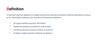 Definition
A merchant payment gateway is a digital service that securely processes customer payments by acting
as an intermediary between your business and financial institutions.
• Encrypts sensitive payment information
• Routes transactions to banks for authorization
• Confirms payment success or failure in real-time
• Enables multiple payment methods acceptance
 