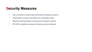 Security Measures
• SSL encryption protects data transmission between systems
• Tokenization converts card data into unreadable codes
• Machine learning detects and prevents fraudulent activity
• PCI DSS compliance ensures industry security standards
 