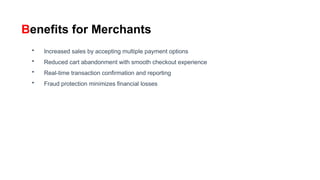 Benefits for Merchants
• Increased sales by accepting multiple payment options
• Reduced cart abandonment with smooth checkout experience
• Real-time transaction confirmation and reporting
• Fraud protection minimizes financial losses
 