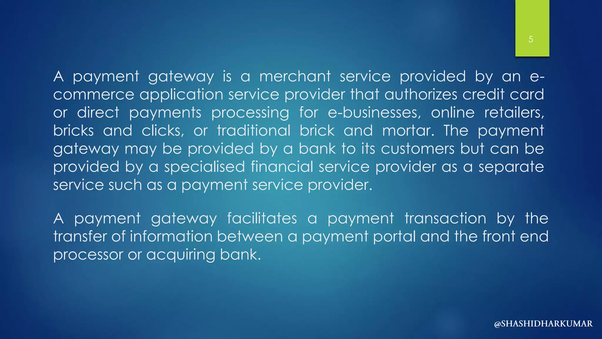 A payment gateway is a merchant service provided by an e-
commerce application service provider that authorizes credit card
or direct payments processing for e-businesses, online retailers,
bricks and clicks, or traditional brick and mortar. The payment
gateway may be provided by a bank to its customers but can be
provided by a specialised financial service provider as a separate
service such as a payment service provider.
A payment gateway facilitates a payment transaction by the
transfer of information between a payment portal and the front end
processor or acquiring bank.
5
 
