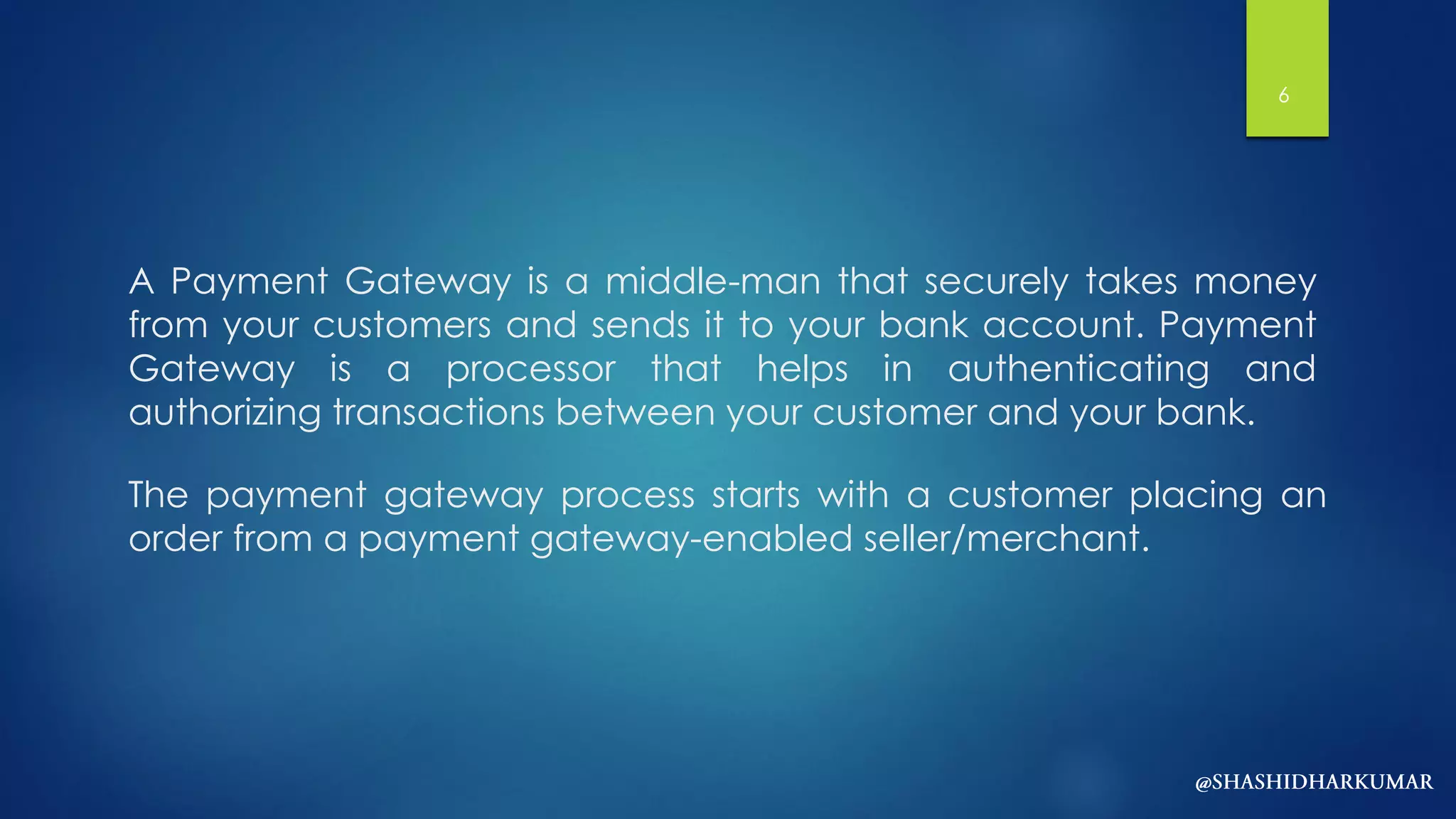 A Payment Gateway is a middle-man that securely takes money
from your customers and sends it to your bank account. Payment
Gateway is a processor that helps in authenticating and
authorizing transactions between your customer and your bank.
The payment gateway process starts with a customer placing an
order from a payment gateway-enabled seller/merchant.
6
 