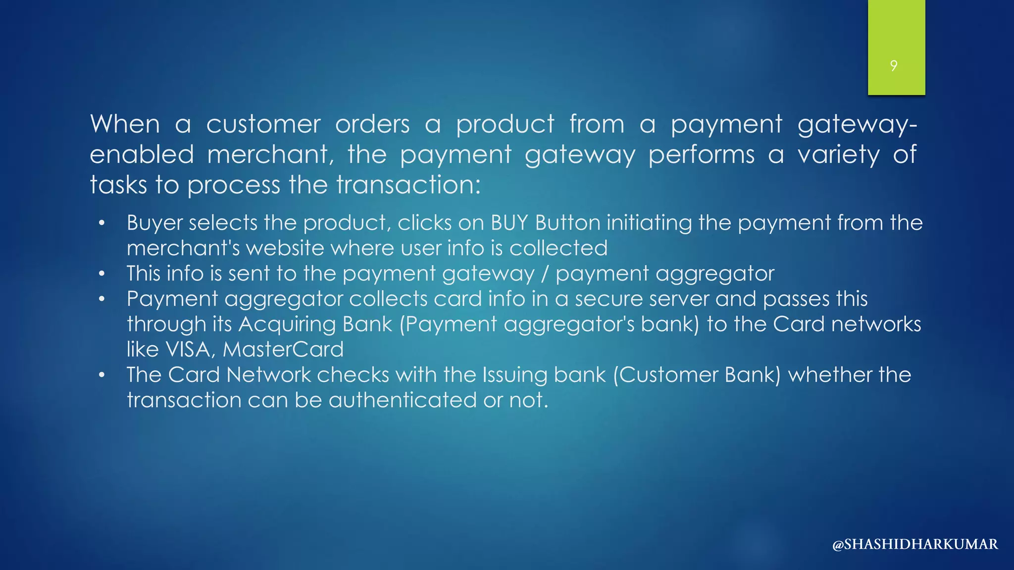 When a customer orders a product from a payment gateway-
enabled merchant, the payment gateway performs a variety of
tasks to process the transaction:
• Buyer selects the product, clicks on BUY Button initiating the payment from the
merchant's website where user info is collected
• This info is sent to the payment gateway / payment aggregator
• Payment aggregator collects card info in a secure server and passes this
through its Acquiring Bank (Payment aggregator's bank) to the Card networks
like VISA, MasterCard
• The Card Network checks with the Issuing bank (Customer Bank) whether the
transaction can be authenticated or not.
9
 