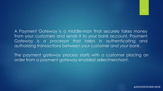 A Payment Gateway is a middle-man that securely takes money
from your customers and sends it to your bank account. Payment
Gateway is a processor that helps in authenticating and
authorizing transactions between your customer and your bank.
The payment gateway process starts with a customer placing an
order from a payment gateway-enabled seller/merchant.
6
 
