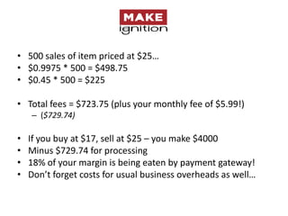 • 500 sales of item priced at $25…
• $0.9975 * 500 = $498.75
• $0.45 * 500 = $225

• Total fees = $723.75 (plus your monthly fee of $5.99!)
    – ($729.74)

•   If you buy at $17, sell at $25 – you make $4000
•   Minus $729.74 for processing
•   18% of your margin is being eaten by payment gateway!
•   Don’t forget costs for usual business overheads as well…
 