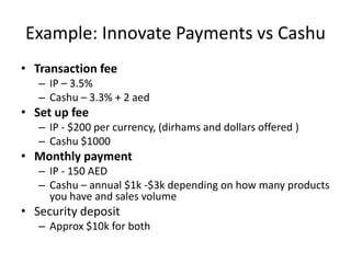 Example: Innovate Payments vs Cashu
• Transaction fee
   – IP – 3.5%
   – Cashu – 3.3% + 2 aed
• Set up fee
   – IP - $200 per currency, (dirhams and dollars offered )
   – Cashu $1000
• Monthly payment
   – IP - 150 AED
   – Cashu – annual $1k -$3k depending on how many products
     you have and sales volume
• Security deposit
   – Approx $10k for both
 
