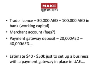 • Trade licence – 30,000 AED + 100,000 AED in
  bank (working capital)
• Merchant account (fees?)
• Payment gateway deposit – 20,000AED –
  40,000AED….

• Estimate $40 - $50k just to set up a business
  with a payment gateway in place in UAE….
 