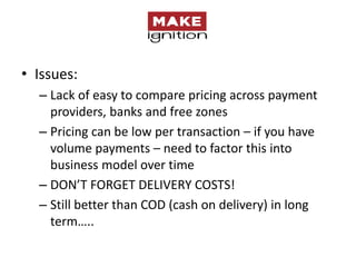 • Issues:
  – Lack of easy to compare pricing across payment
    providers, banks and free zones
  – Pricing can be low per transaction – if you have
    volume payments – need to factor this into
    business model over time
  – DON’T FORGET DELIVERY COSTS!
  – Still better than COD (cash on delivery) in long
    term…..
 
