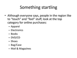 Something startling
• Although everyone says, people in the region like
  to “touch” and “feel” stuff, look at the top
  category for online purchases:
  –   Apparel
  –   Electronics
  –   Books
  –   DVD/CD
  –   Shoes
  –   Bag/Case
  –   Mail & Magazines
 