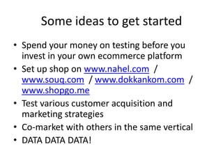 Some ideas to get started
• Spend your money on testing before you
  invest in your own ecommerce platform
• Set up shop on www.nahel.com /
  www.souq.com / www.dokkankom.com /
  www.shopgo.me
• Test various customer acquisition and
  marketing strategies
• Co-market with others in the same vertical
• DATA DATA DATA!
 
